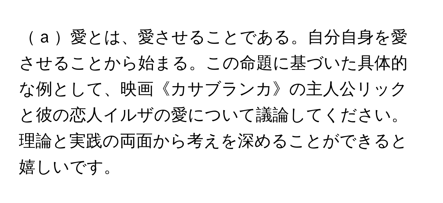  a 愛とは、愛させることである。自分自身を愛させることから始まる。この命題に基づいた具体的な例として、映画《カサブランカ》の主人公リックと彼の恋人イルザの愛について議論してください。理論と実践の両面から考えを深めることができると嬉しいです。