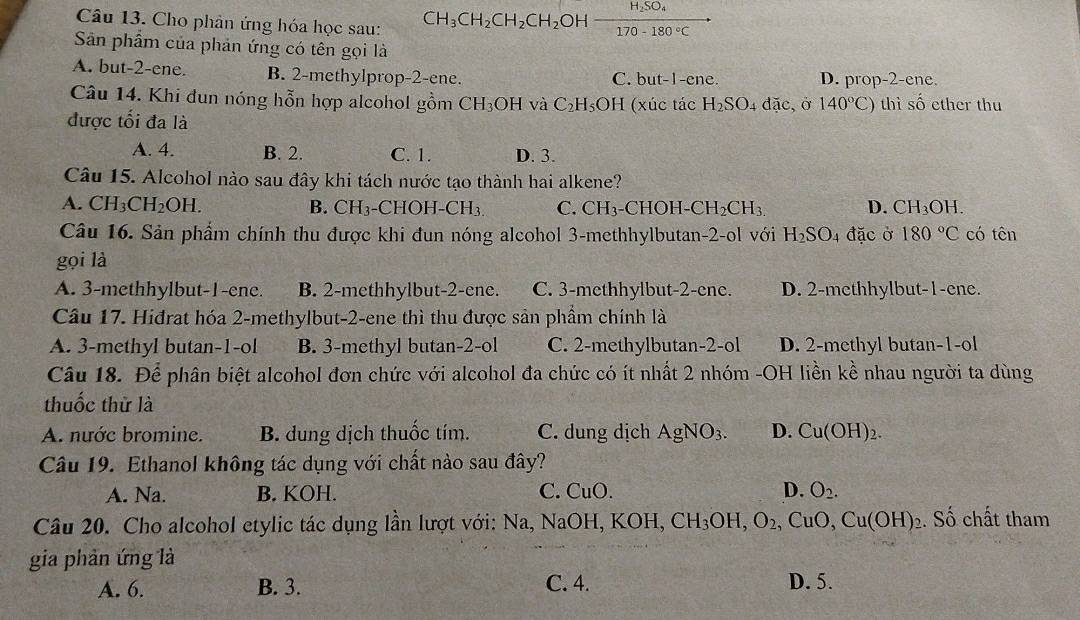 Cho phản ứng hóa học sau: CH_3CH_2CH_2CH_2OHxrightarrow H_2SO_4
Sân phẩm của phản ứng có tên gọi là
A. but-2-ene. B. 2-methylprop-2-ene. C. but-1-ene. D. prop-2-ene.
Câu 14. Khi đun nóng hỗn hợp alcohol gồm CH_3OH và C_2H_5OH (xúc tác H_2SO_4dac, 0 140°C) thì shat O ether thu
được tối đa là
A. 4. B. 2. C. 1. D. 3.
Câu 15. Alcohol nào sau đây khi tách nước tạo thành hai alkene?
A. CH_3CH_2OH. B. CH_3 -CHOH-CH_3. C. CH₃-CHOH- -CH_2CH_3. D. CH_3OH.
Câu 16. Sản phẩm chính thu được khi đun nóng alcohol 3-methhylbutan-2-ol với H_2SO_4 đặc ở 180°C có tên
gọi là
A. 3-methhylbut-1-ene. B. 2-methhylbut-2-ene. C. 3-methhylbut-2-ene. D. 2-methhylbut-1-ene.
Câu 17. Hiđrat hóa 2-methylbut-2-ene thì thu được sản phầm chính là
A. 3-methyl butan-1-ol B. 3-methyl butan-2-ol C. 2-methylbutan-2-ol D. 2-methyl butan-1-ol
Câu 18. Để phân biệt alcohol đơn chức với alcohol đa chức có ít nhất 2 nhóm -OH liền kề nhau người ta dùng
thuốc thử là
A. nước bromine. B. dung dịch thuốc tím. C. dung dịch AgNO_3. D. Cu(OH)_2.
Câu 19. Ethanol không tác dụng với chất nào sau đây?
A. Na. B. KOH. C. CuO. D. O_2.
Câu 20. Cho alcohol etylic tác dụng lần lượt với: Na, NaOH OH,KOH,CH_3OH,O_2,CuO,Cu(OH)_2. Số chất tham
gia phản ứng là
A. 6. B. 3. C. 4. D. 5.