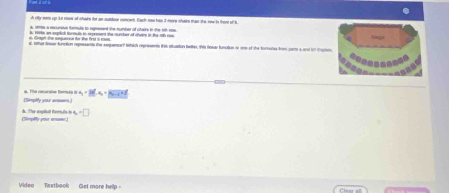 Pan 2 o1 5 
A city sets up 1t rows of chirs for an outdoor concent. Each row has 2 more chairs than the row in front of it 
a. Write a recursive forula to represend the number of chairs in the rth now. 
b. Write an explicit formula to represent the number of chairs in the nth row 
c. Graph the seguence for the first 5 rows. 
d. What linsar function represents the sequence? Which represents this sluation better, this linear function or one of the fornulas from parts a and b? ixpls 
a. The recursive formula is a_1=3d|..a_n=vector a_n-1+2. 
(Simpify your sravers.) 
b. The explicil formula is a_n=□
(Simplify your anower) 
Video Textbook Get more help - Clear all