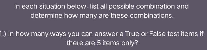 In each situation below, list all possible combination and 
determine how many are these combinations. 
1.) In how many ways you can answer a True or False test items if 
there are 5 items only?