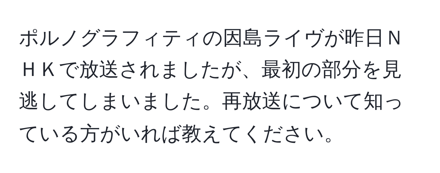 ポルノグラフィティの因島ライヴが昨日ＮＨＫで放送されましたが、最初の部分を見逃してしまいました。再放送について知っている方がいれば教えてください。