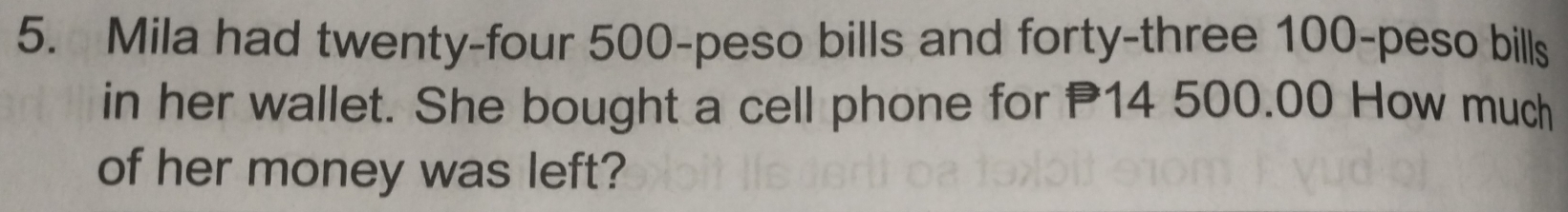 Mila had twenty-four 500-peso bills and forty-three 100-peso bills 
in her wallet. She bought a cell phone for 14 500.00 How much 
of her money was left?