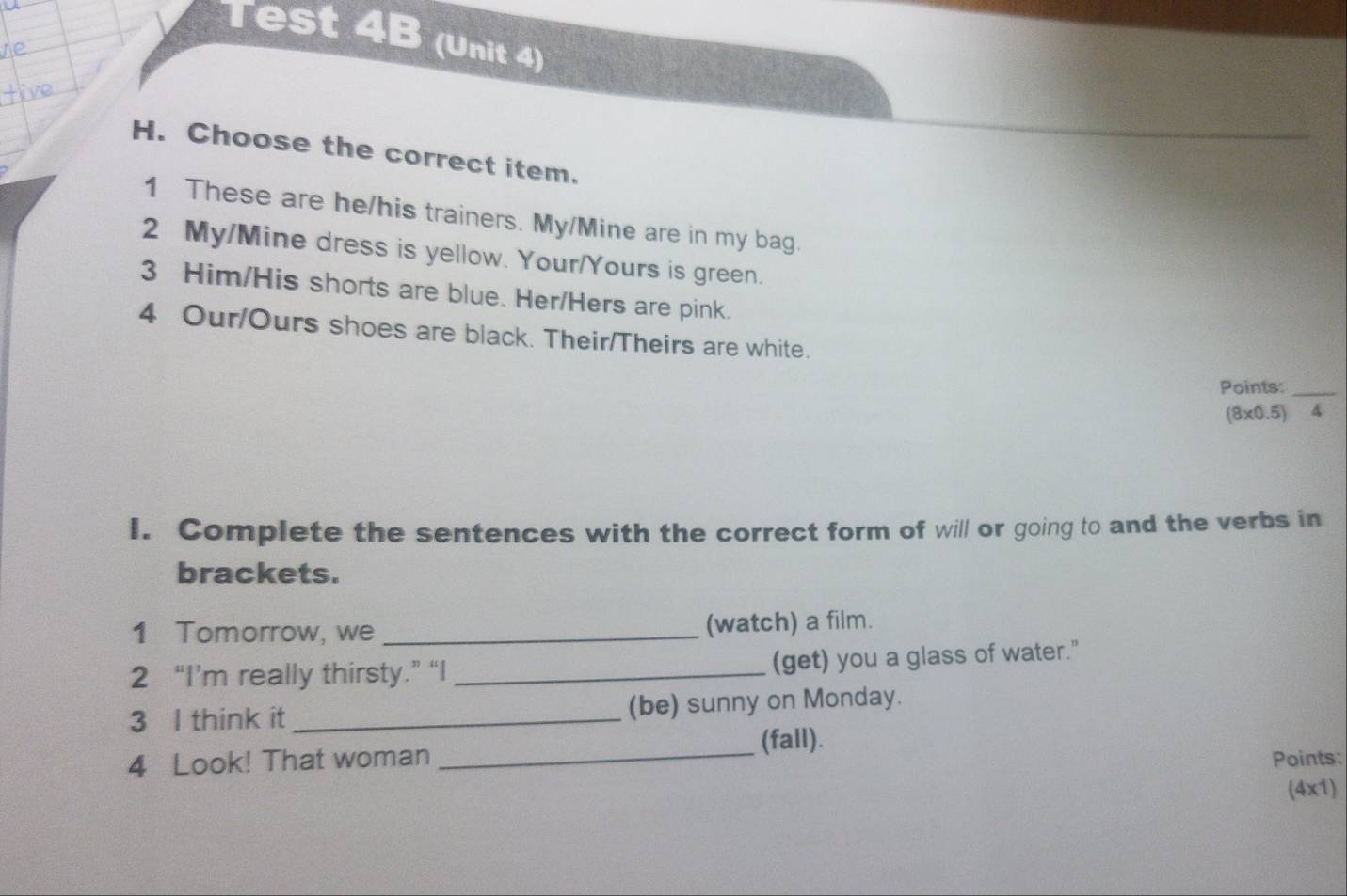 Test 4B (Unit 4) 
H. Choose the correct item. 
1 These are he/his trainers. My/Mine are in my bag. 
2 My/Mine dress is yellow. Your/Yours is green. 
3 Him/His shorts are blue. Her/Hers are pink. 
4 Our/Ours shoes are black. Their/Theirs are white. 
Points:_
(8* 0.5) 4 
I. Complete the sentences with the correct form of will or going to and the verbs in 
brackets. 
1 Tomorrow, we _(watch) a film. 
2 “I’m really thirsty.” “I _(get) you a glass of water." 
3 l think it _(be) sunny on Monday. 
_ 
(fall). 
4 Look! That woman Points: 
(4x1)