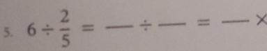 6/  2/5 = _ ÷ _ = _ ×