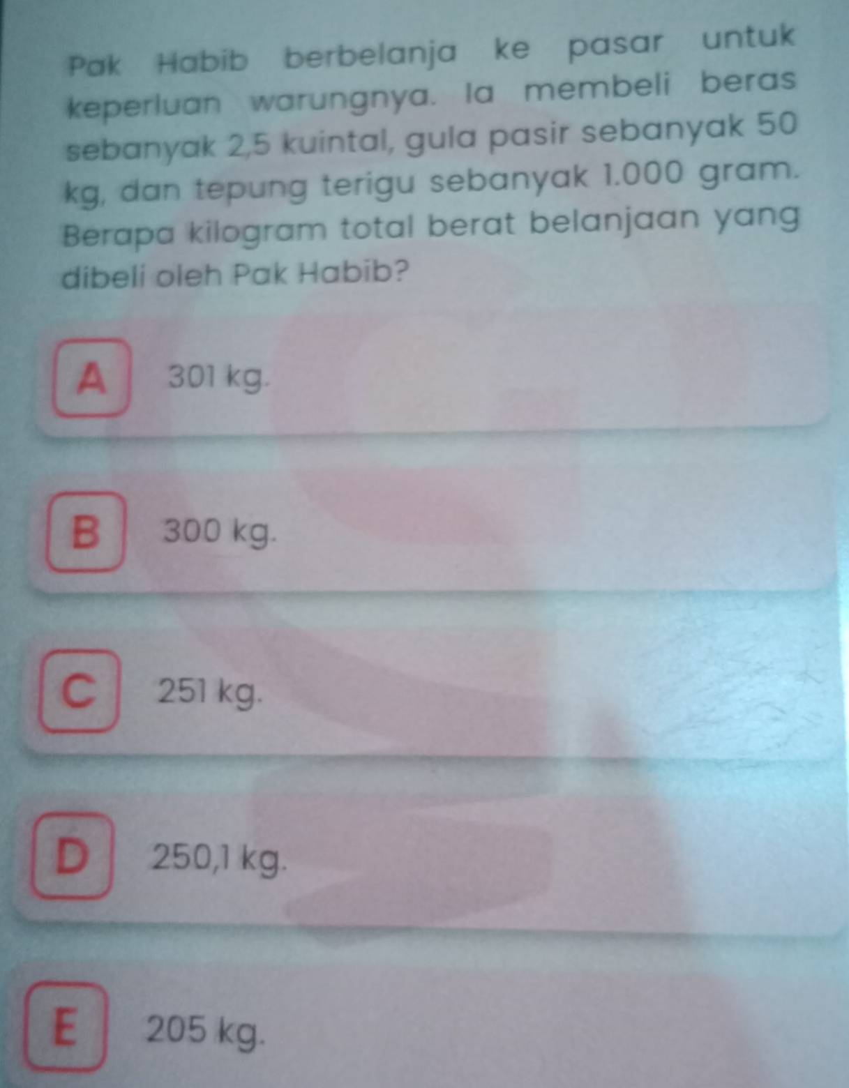 Pak Habib berbelanja ke pasar untuk
keperluan warungnya. Ia membeli beras
sebanyak 2,5 kuintal, gula pasir sebanyak 50
kg, dan tepung terigu sebanyak 1.000 gram.
Berapa kilogram total berat belanjaan yang
dibeli oleh Pak Habib?
A 301 kg.
B 300 kg.
C 251 kg.
D 250,1 kg.
E | 205 kg.