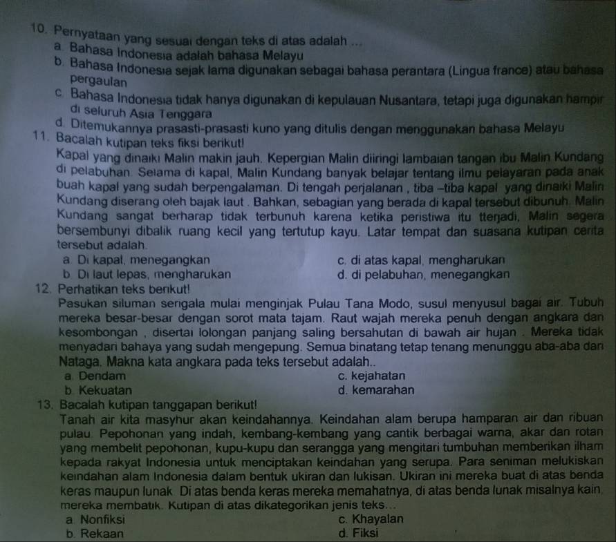 Pernyataan yang sesual dengan teks di atas adalah ...
a Bahasa Indonesia adalah bahasa Melayu
b. Bahasa Indonesıa sejak lama digunakan sebagai bahasa perantara (Lingua france) atau bahasa
pergaulan
c. Bahasa Indonesia tidak hanya digunakan di kepulauan Nusantara, tetapi juga digunakan hampin
di seluruh Asia Tenggara
d. Ditemukannya prasasti-prasasti kuno yang ditulis dengan menggunakan bahasa Melayu
11. Bacalah kutipan teks fiksi berikut!
Kapal yang dinaıkı Malin makin jauh. Kepergian Malin diiringi lambaian tangan ibu Malin Kundang
di pelabuhan. Seiama di kapal, Malin Kundang banyak belajar tentang ilmu pelayaran pada anak
buah kapal yang sudah berpengalaman. Di tengah perjalanan , tiba -tiba kapal yang dinaiki Malin
Kundang diserang oleh bajak laut . Bahkan, sebagian yang berada di kapal tersebut dibunuh. Malin
Kundang sangat berharap tidak terbunuh karena ketika peristiwa itu tteŋjadi, Malin segera
bersembunyi dibalik ruang kecil yang tertutup kayu. Latar tempat dan suasana kutipan cerita
tersebut adalah.
a. Di kapal, menegangkan c. di atas kapal, mengharukan
b. Di laut lepas, mengharukan d. di pelabuhan, menegangkan
12. Perhatikan teks benkut!
Pasukan siluman serigala mulai menginjak Pulau Tana Modo, susul menyusul bagai air. Tubuh
mereka besar-besar dengan sorot mata tajam. Raut wajah mereka penuh dengan angkara dan
kesombongan , disertai lolongan panjang saling bersahutan di bawah air hujan . Mereka tidak
menyadari bahaya yang sudah mengepung. Semua binatang tetap tenang menunggu aba-aba dan
Nataga. Makna kata angkara pada teks tersebut adalah..
a Dendam c. kejahatan
b Kekuatan d. kemarahan
13. Bacalah kutipan tanggapan berikut!
Tanah air kita masyhur akan keindahannya. Keindahan alam berupa hamparan air dan ribuan
pulau. Pepohonan yang indah, kembang-kembang yang cantik berbagai warna, akar dan rotan
yang membelit pepohonan, kupu-kupu dan serangga yang mengitari tumbuhan memberikan ilham
kepada rakyat Indonesia untuk menciptakan keindahan yang serupa. Para seniman melukiskan
keindahan alam Indonesia dalam bentuk ukiran dan lukisan. Ukiran ini mereka buat di atas benda
keras maupun lunak Di atas benda keras mereka memahatnya, di atas benda lunak misalnya kain.
mereka membatık. Kutipan di atas dikategorikan jenis teks...
a Nonfiksi c. Khayalan
b. Rekaan d. Fiksi