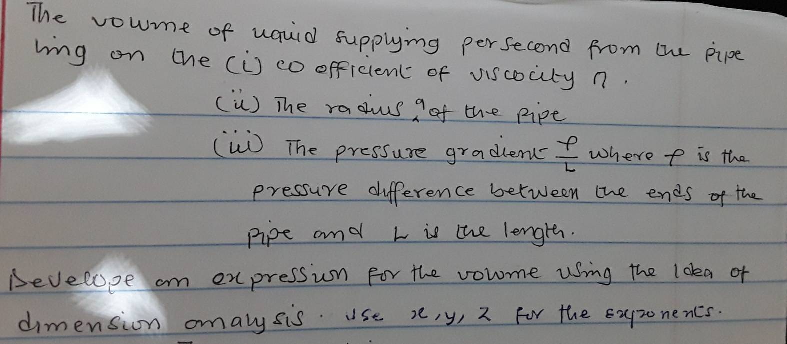 The vowme of uauid supplying persecond from the pipe 
ling on the (is co officien of viscocity n. 
() The raous a of the pipe 
(W) The pressure gradlem  varphi /L  where p is the 
pressure difference between the ends of the 
pipe and L is the length. 
Develope an expression for the volme using the loka of 
dimension omalysis. use v, y, 2 For the expzonencs.