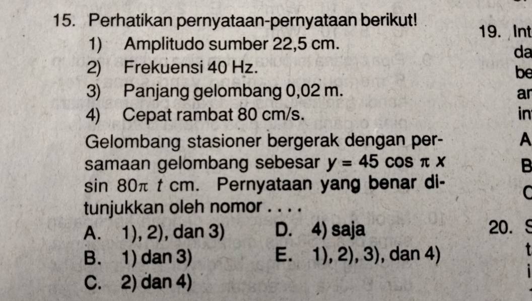 Perhatikan pernyataan-pernyataan berikut!
19. Int
1) Amplitudo sumber 22,5 cm.
da
2) Frekuensi 40 Hz.
be
3) Panjang gelombang 0,02 m. ar
4) Cepat rambat 80 cm/s. in
Gelombang stasioner bergerak dengan per- A
samaan gelombang sebesar y=45cos π x B
sin 80π t cm. Pernyataan yang benar di-
C
tunjukkan oleh nomor . . . .
A. 1), 2) , dan 3) D. 4) saja 20. (
B. 1) dan 3) E. 1),2),3) , dan 4)

C. 2) dan 4)