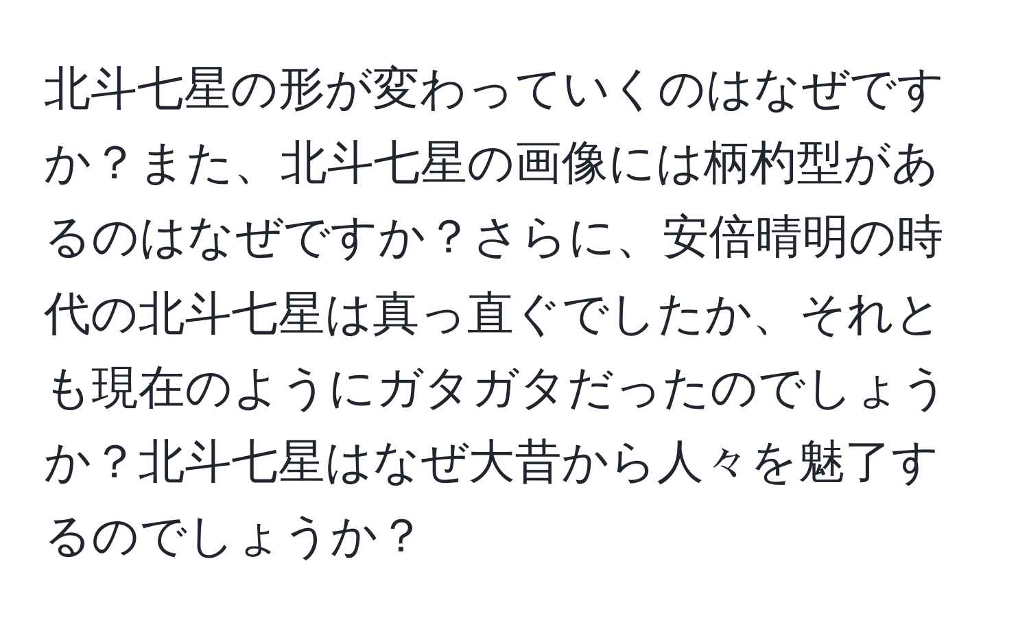 北斗七星の形が変わっていくのはなぜですか？また、北斗七星の画像には柄杓型があるのはなぜですか？さらに、安倍晴明の時代の北斗七星は真っ直ぐでしたか、それとも現在のようにガタガタだったのでしょうか？北斗七星はなぜ大昔から人々を魅了するのでしょうか？