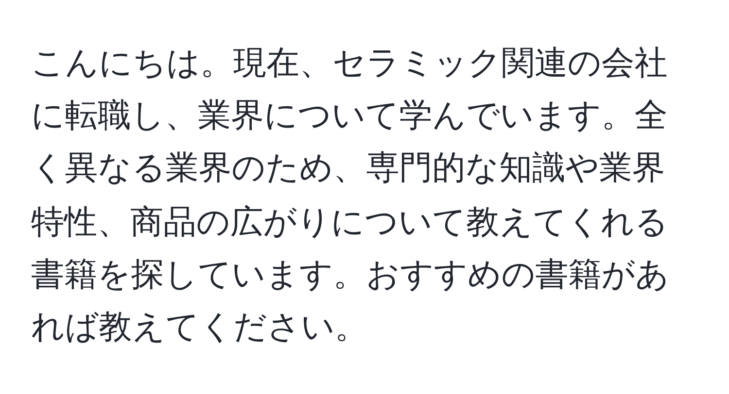 こんにちは。現在、セラミック関連の会社に転職し、業界について学んでいます。全く異なる業界のため、専門的な知識や業界特性、商品の広がりについて教えてくれる書籍を探しています。おすすめの書籍があれば教えてください。