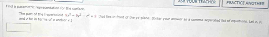 ASK YOUR TEACHER PRACTICE ANOTHER 
Find a parametric representation for the surface. 
The part of the hyperboloid 9x^2-9y^2-z^2=9 that lies in front of the yz -plane. (Enter your answer as a comma-separated list of equations. Let x, y, 
and z be in terms of u and/or v.)