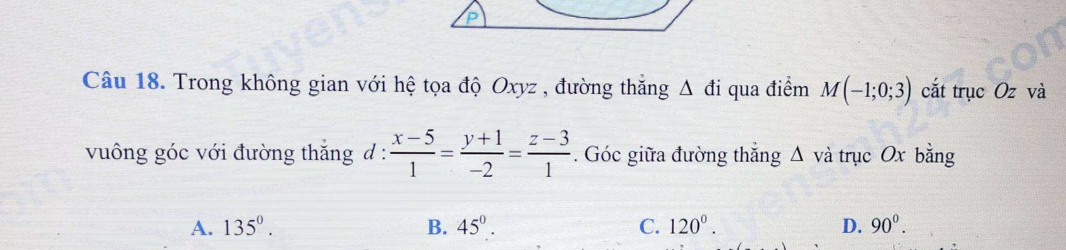 Trong không gian với hệ tọa độ Oxyz , đường thắng △ di qua điểm M(-1;0;3) cắt trục Oz và
vuông góc với đường thắng d :  (x-5)/1 = (y+1)/-2 = (z-3)/1 . Góc giữa đường thắng △ và trục Ox bằng
A. 135^0. B. 45°. C. 120^0. D. 90^0.