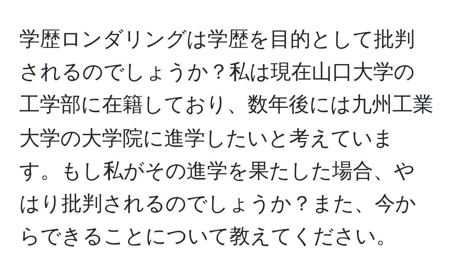 学歴ロンダリングは学歴を目的として批判されるのでしょうか？私は現在山口大学の工学部に在籍しており、数年後には九州工業大学の大学院に進学したいと考えています。もし私がその進学を果たした場合、やはり批判されるのでしょうか？また、今からできることについて教えてください。