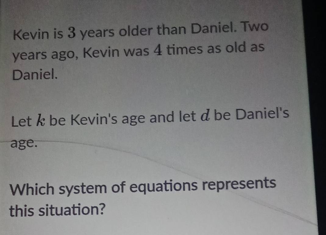 Kevin is 3 years older than Daniel. Two 
years ago, Kevin was 4 times as old as 
Daniel. 
Let k be Kevin's age and let d be Daniel's 
age. 
Which system of equations represents 
this situation?