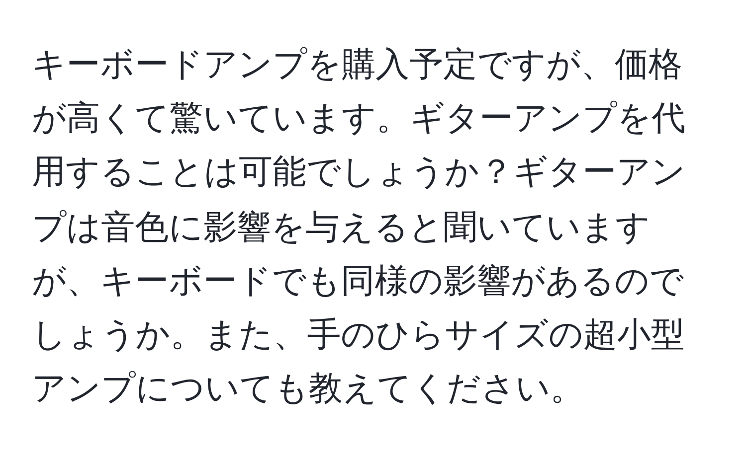 キーボードアンプを購入予定ですが、価格が高くて驚いています。ギターアンプを代用することは可能でしょうか？ギターアンプは音色に影響を与えると聞いていますが、キーボードでも同様の影響があるのでしょうか。また、手のひらサイズの超小型アンプについても教えてください。