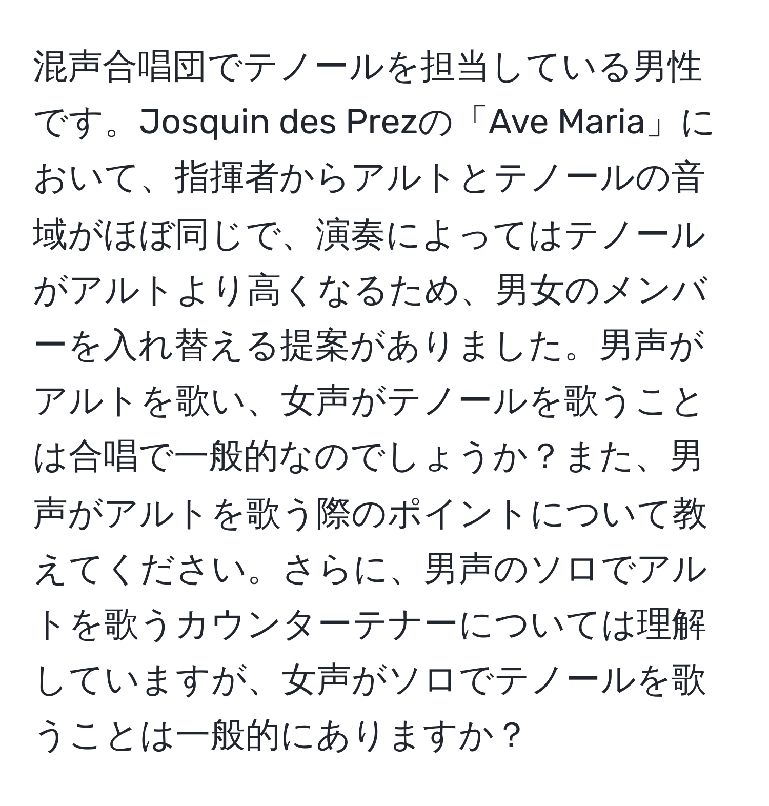 混声合唱団でテノールを担当している男性です。Josquin des Prezの「Ave Maria」において、指揮者からアルトとテノールの音域がほぼ同じで、演奏によってはテノールがアルトより高くなるため、男女のメンバーを入れ替える提案がありました。男声がアルトを歌い、女声がテノールを歌うことは合唱で一般的なのでしょうか？また、男声がアルトを歌う際のポイントについて教えてください。さらに、男声のソロでアルトを歌うカウンターテナーについては理解していますが、女声がソロでテノールを歌うことは一般的にありますか？