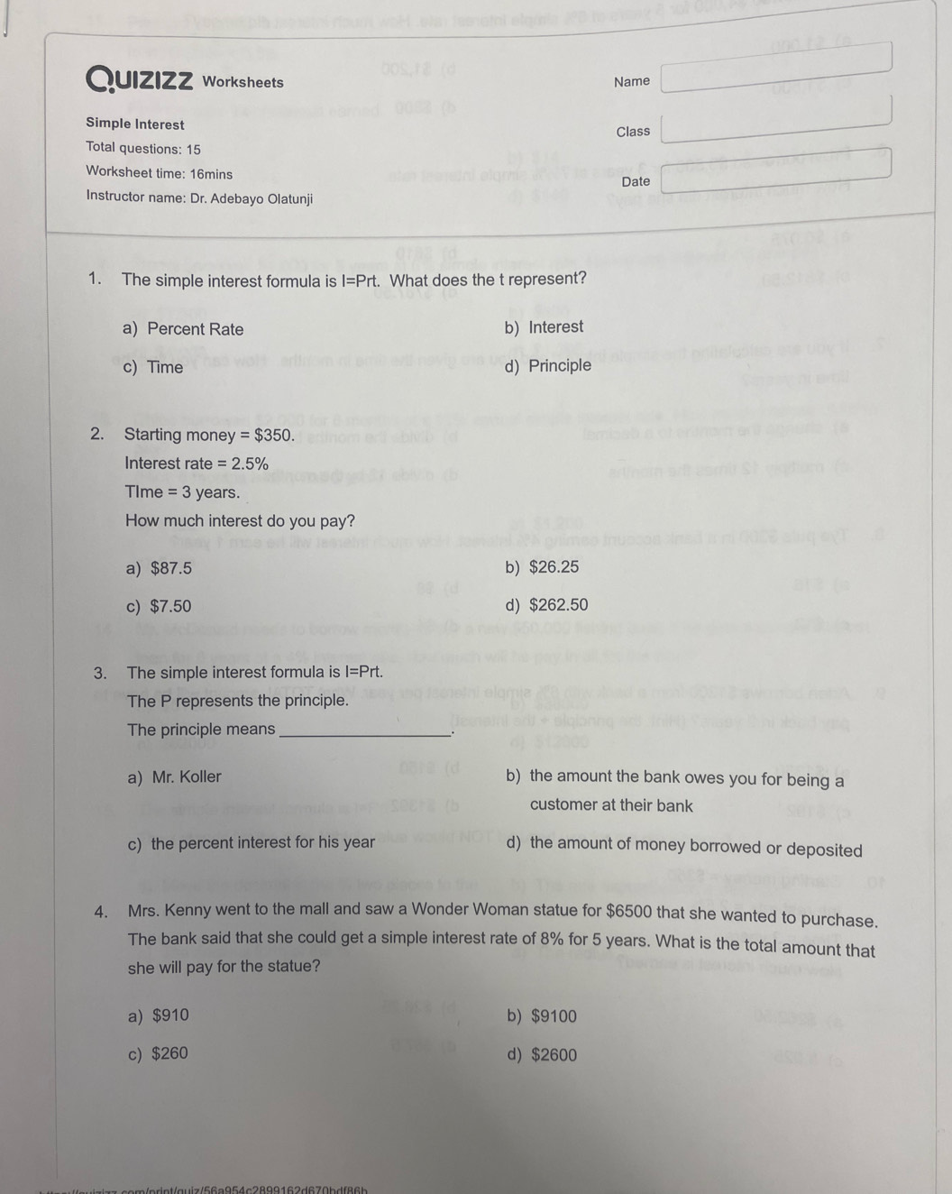 DF=10
Quizizz Worksheets Name □ 
Simple Interest Class □ 
Total questions: 15
Worksheet time: 16mins Date □ 
Instructor name: Dr. Adebayo Olatunji
1. The simple interest formula is I=Prt. What does the t represent?
a) Percent Rate b) Interest
c) Time d) Principle
2. Starting money =$350. 
Interest rate =2.5%
TIme = 3 years.
How much interest do you pay?
a) $87.5 b) $26.25
c) $7.50 d) $262.50
3. The simple interest formula is I=Prt. 
The P represents the principle.
The principle means_
.
a) Mr. Koller b) the amount the bank owes you for being a
customer at their bank
c) the percent interest for his year d) the amount of money borrowed or deposited
4. Mrs. Kenny went to the mall and saw a Wonder Woman statue for $6500 that she wanted to purchase.
The bank said that she could get a simple interest rate of 8% for 5 years. What is the total amount that
she will pay for the statue?
a) $910 b) $9100
c) $260 d) $2600