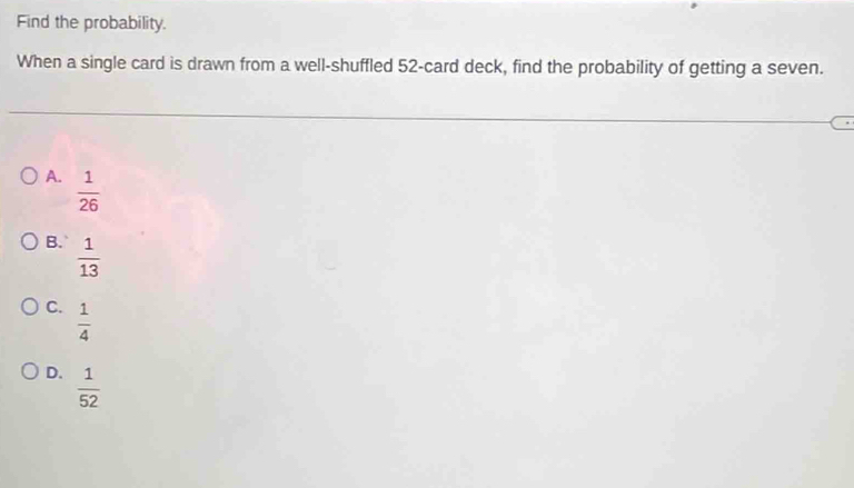 Find the probability.
When a single card is drawn from a well-shuffled 52 -card deck, find the probability of getting a seven.
A.  1/26 
B.  1/13 
C.  1/4 
D.  1/52 