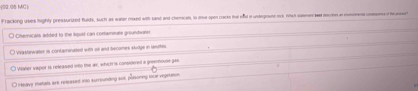 (02.05 MC)
Fracking uses highly pressurized fluids, such as water mixed with sand and chemicals, to drive open cracks that exst in underground rock Wich hte e ben teres an envtironmental consequenceo of this process?
Chemicals added to the liquid can contaminate groundwater.
Wastewater is contaminated with oil and becomes sludge in landfills
Water vapor is released into the air, which is considered a greenhouse gas
Heavy metals are released into surrounding soil, poisoning local vegetation.