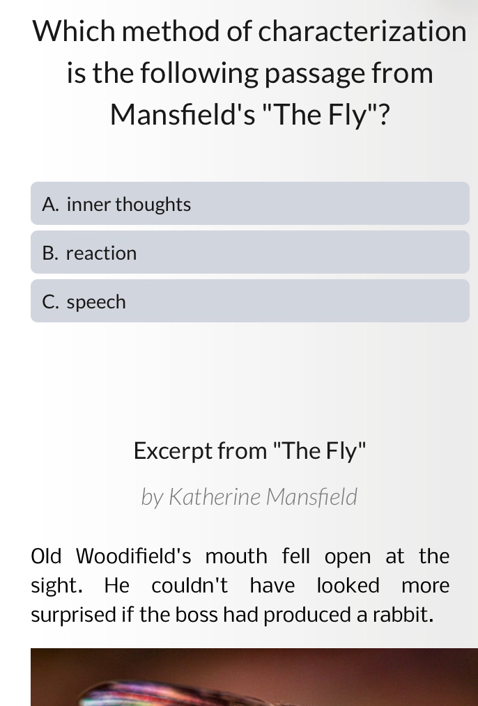 Which method of characterization
is the following passage from
Mansfeld's "The Fly"?
A. inner thoughts
B. reaction
C. speech
Excerpt from "The Fly"
by Katherine Mansfield
Old Woodifield's mouth fell open at the
sight. He couldn't have looked more
surprised if the boss had produced a rabbit.