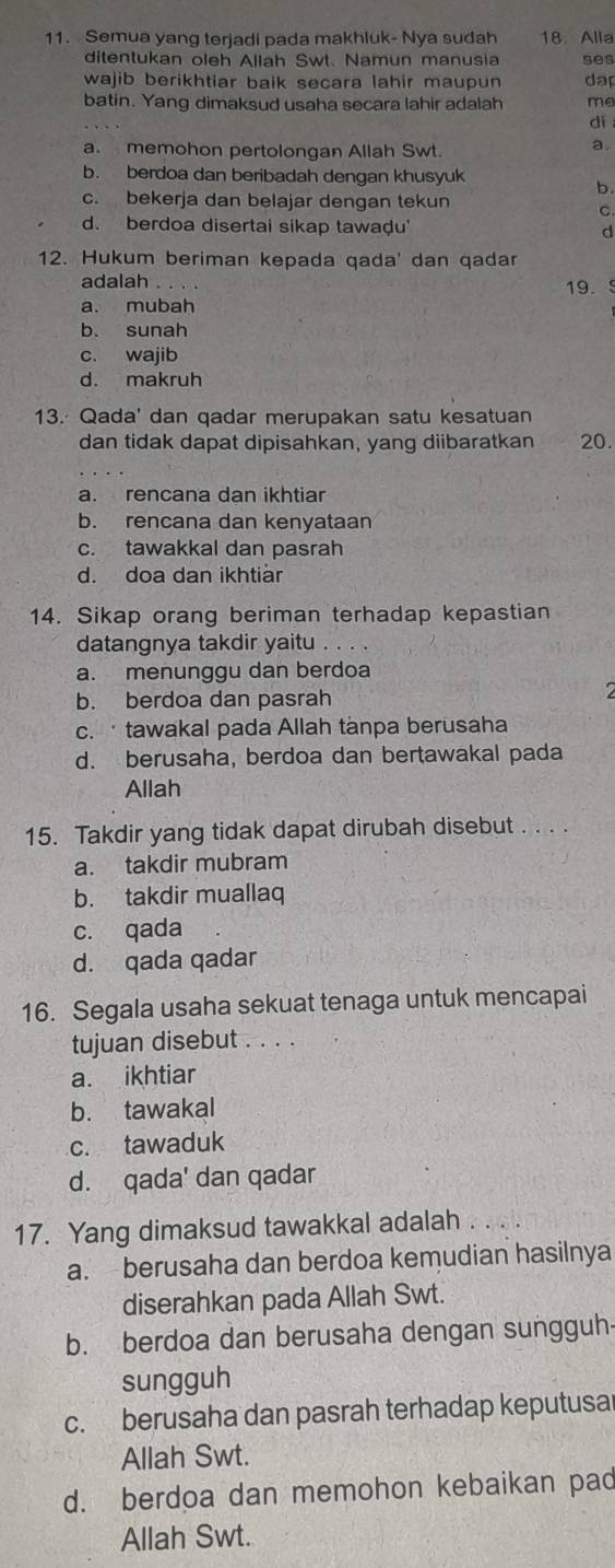 Semua yang terjadi pada makhluk- Nya sudah 18. Alla
ditentukan oleh Allah Swt. Namun manusia ses
wajib berikhtiar baik secara lahir maupun dap
batin. Yang dimaksud usaha secara lahir adalah me
dì
a. memohon pertolongan Allah Swt.
a
b. berdoa dan beribadah dengan khusyuk
b.
c. bekerja dan belajar dengan tekun
C
d. berdoa disertai sikap tawaḍu' d
12. Hukum beriman kepada qada' dan qadar
adalah 19.
a. mubah
b. sunah
c. wajib
d. makruh
13. Qada' dan qadar merupakan satu kesatuan
dan tidak dapat dipisahkan, yang diibaratkan 20.
a. rencana dan ikhtiar
b. rencana dan kenyataan
c. tawakkal dan pasrah
d. doa dan ikhtiär
14. Sikap orang beriman terhadap kepastian
datangnya takdir yaitu .. . .
a. menunggu dan berdoa
b. berdoa dan pasrah
c. · tawakal pada Allah tanpa berusaha
d. berusaha, berdoa dan bertawakal pada
Allah
15. Takdir yang tidak dapat dirubah disebut . . . .
a. takdir mubram
b. takdir muallaq
c. qada
d. qada qadar
16. Segala usaha sekuat tenaga untuk mencapai
tujuan disebut . . . .
a. ikhtiar
b. tawakal
c. tawaduk
d. qada' dan qadar
17. Yang dimaksud tawakkal adalah
a. berusaha dan berdoa kemudian hasilnya
diserahkan pada Allah Swt.
b. berdoa dan berusaha dengan sungguh
sungguh
c. berusaha dan pasrah terhadap keputusa
Allah Swt.
d. berdoa dan memohon kebaikan pad
Allah Swt.