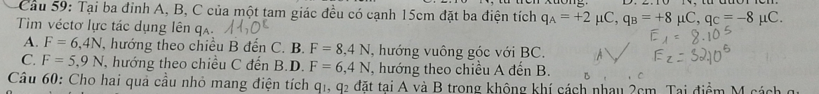 Tại ba đỉnh A, B, C của một tam giác đều có cạnh 15cm đặt ba điện tích q_A=+2mu C, q_B=+8mu C, q_C=-8
Tim véctơ lực tác dụng lên qa. μC.
A. F=6,4N T, hướng theo chiều B đến C. B. F=8,4N , hướng vuông góc với BC.
C. F=5,9N , hướng theo chiều C đến B.D. F=6,4N I, hướng theo chiều A đến B.
Câu 60: Cho hai quả cầu nhỏ mang điện tích q1, q2 đặt tại A và B trong không khí cách nhau 2cm. Tại điểm M cá