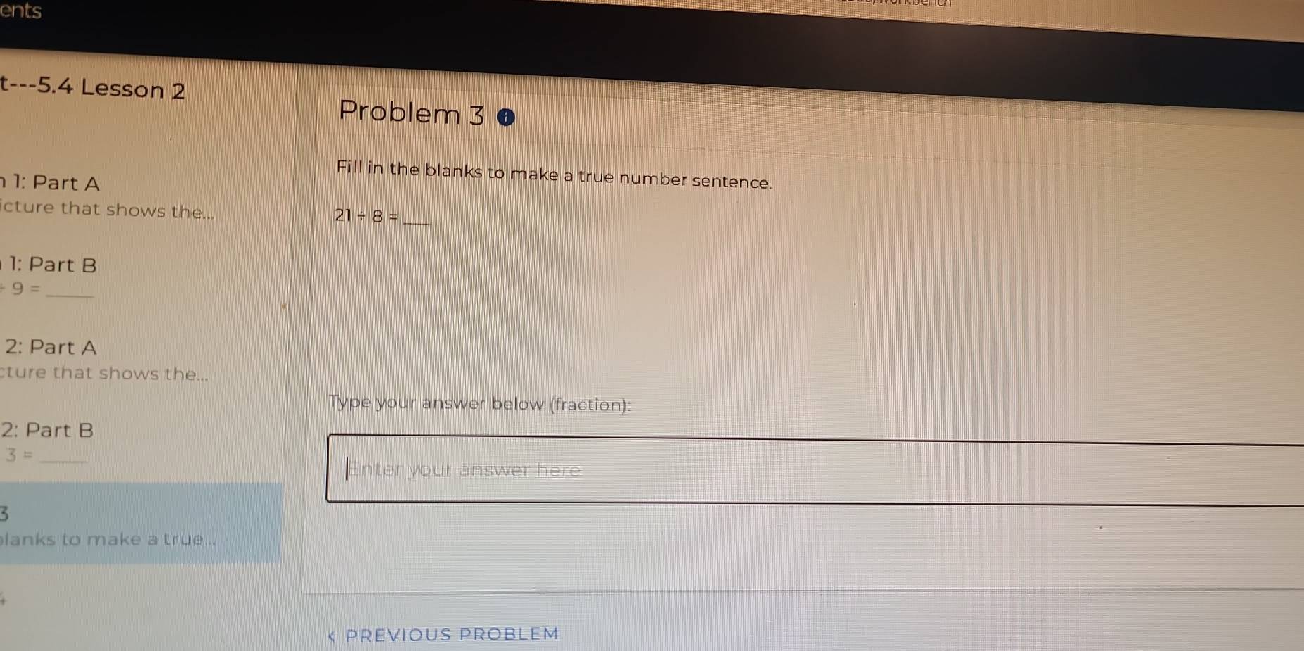 ents 
t---5.4 Lesson 2 
Problem 3 
Fill in the blanks to make a true number sentence. 
1: Part A 
cture that shows the... 
_ 21/ 8=
1: Part B 
_ +9=
2: Part A 
cture that shows the... 
Type your answer below (fraction): 
2: Part B 
_ 3=
Enter your answer here 
lanks to make a true.. 
< PREViOuS PROBLEM