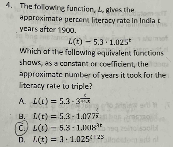 The following function, L, gives the
approximate percent literacy rate in India t
years after 1900.
L(t)=5.3· 1.025^t
Which of the following equivalent functions
shows, as a constant or coefficient, the
approximate number of years it took for the
literacy rate to triple?
A. L(t)=5.3· 3^(frac t)44.5
B. L(t)=5.3· 1.077^(frac t)3
C. L(t)=5.3· 1.008^(3t)
D. L(t)=3· 1.025^(t+23)