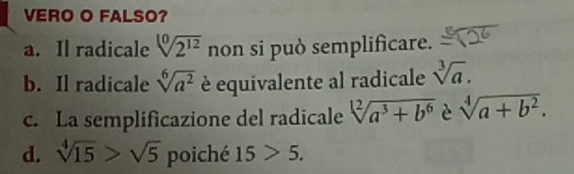 VERO O FALSO?
a. Il radicale sqrt[10](2^(12)) non si può semplificare.
b. Il radicale sqrt[6](a^2) è equivalente al radicale sqrt[3](a).
c. La semplificazione del radicale sqrt[12](a^3+b^6) è sqrt[4](a+b^2).
d. sqrt[4](15)>sqrt(5) poiché 15>5.