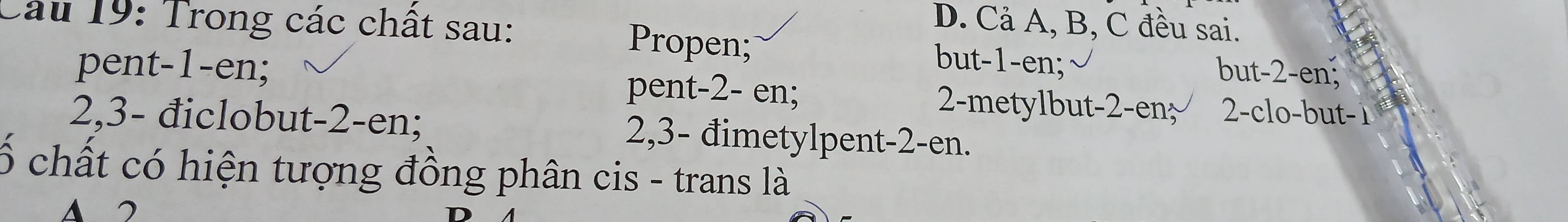 D. Cả A, B, C đều sai.
Cầu 19: Trong các chất sau: Propen; but- 1 -en; but- 2 -en;
pent- 1 -en; pent- 2 - en; 2 -metylbut- 2 -en 2 -clo-but -1
2, 3 - điclobut- 2 -en; 2, 3 - đimetylpent- 2 -en.
ố chất có hiện tượng đồng phân cis - trans là