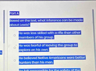 Based on the text, what inference can be made
about Lewis?
He was less skilled with a rifle than other
members of his group.
He was fearful of leaving the group to
explore on his own.
He believed Native Americans were better
hunters than his men.
e e r e c p o n e b l e for th e sa e ty of the