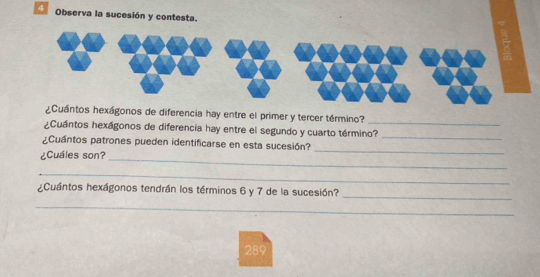 Observa la sucesión y contesta. 
¿Cuántos hexágonos de diferencia hay entre el primer y tercer término?_ 
¿Cuántos hexágonos de diferencia hay entre el segundo y cuarto término?_ 
¿Cuántos patrones pueden identificarse en esta sucesión? 
¿Cuáles son?_ 
_ 
_ 
_ 
¿Cuántos hexágonos tendrán los términos 6 y 7 de la sucesión? 
_ 
289