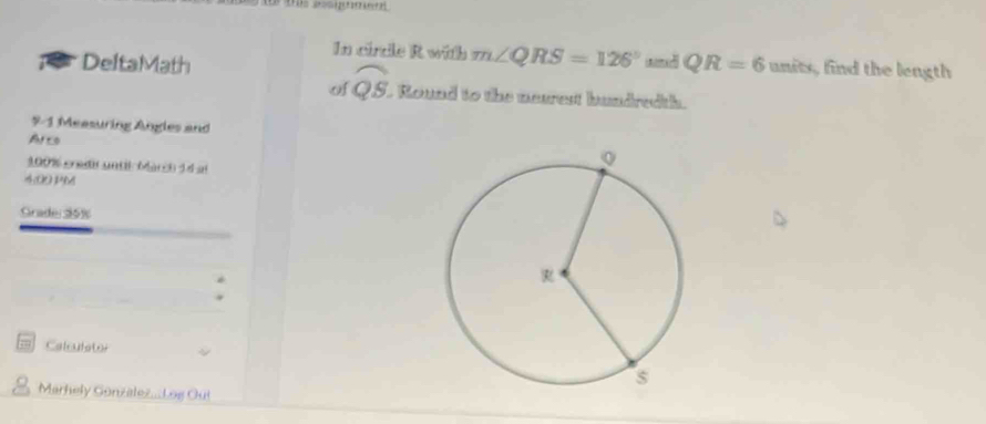 In cirtle R with m∠ QRS=126° nn a 
a DeltaMath QR=6 units, find the length 
o widehat QS L Round to the neurest hundredth. 
9-1 Measuring Angles and 
Arto
100% credir until Marchd d al 
4:00 PM 
Grade: 95%
Calculstor 
Marhely Gonzalez...Log Ou!