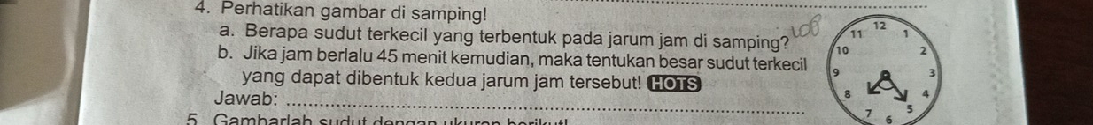 Perhatikan gambar di samping! 
a. Berapa sudut terkecil yang terbentuk pada jarum jam di samping? 
b. Jika jam berlalu 45 menit kemudian, maka tentukan besar sudut terkecil 
yang dapat dibentuk kedua jarum jam tersebut! HOTS 
Jawab: _ 6 
5 G ambarla h s u d t e n g a n u k