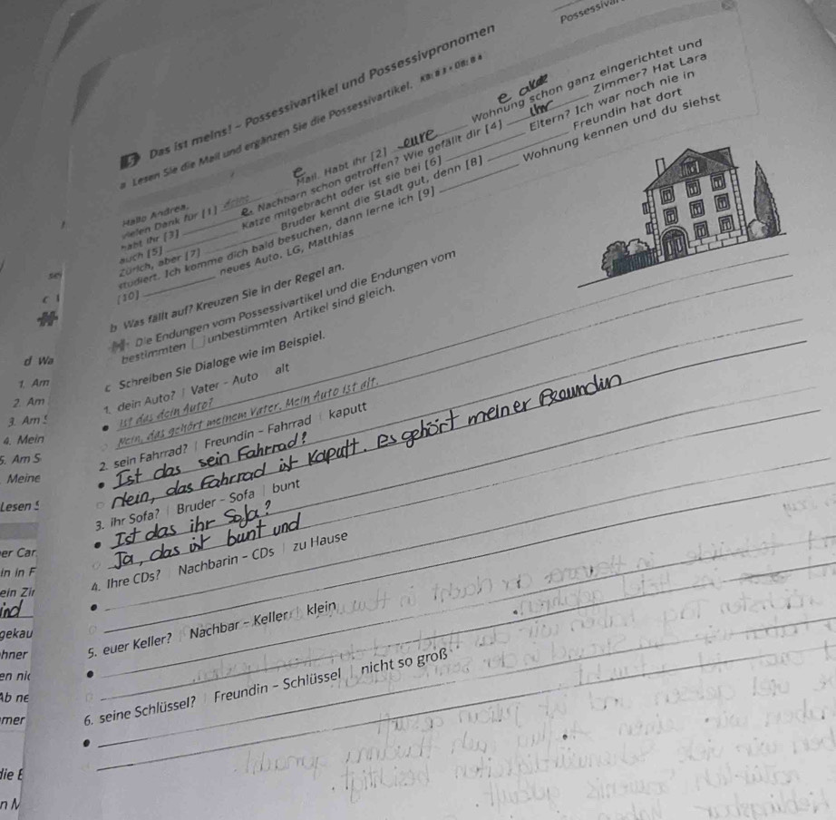 Possessival 
Das ist melns! - Possessivartikel und Possessivpronome_ 
Freundin hat dort 
Mail. Habt ihr [2] Wohnung schon ganz eingerichtet und Zimmer? Hat Lara 
esen Sie die Mail und ergänzen Sie die Possessivartikel, Ka ä 3 × 08:8 
Katze mitgebracht oder ist sie bei [ 6 Eltern? Ich war noch nie in 
Brüder kennt die Stadt gut, denn [8, Wohnennen und du siehst 
Hallo Andrea, a Nachbarn schon getroffen? Wie gefällt dir [ 4
5 auch [5] habt ihr [3] le Dank für (1 dr 
tudiert. Ich komme dich baid besuchen, dann lerne ich [9 
nus uto. LG , Mallhias 
_Zürich, aber (7) 
b Was fällt auf? Kreuzen Sie in der Regel an._ 
[10 
Die Endungen vom Possessivartikel und die Endungen von 
d Wa _bestimmten unbestimmten Artikel sind gleich 
1 Am Schreiben Sie Dialoge wie im Beispiel. 
2 Am 
1. dein Auto? /Vater - Auto alt 
3. Am 5 
2. sein Fahrrad? | Freundin - Fahrrad kaputt 
4. Mein 
a hört meinem V ater . ein uto ist alt 
5. Ar S 
Meine 
3. ihr Sofa? | Bruder - Sofa | bunt 
_ 
Le sen 5
er Car 
_ 
in in F 
ein Zir 
_ 
4. Ihre CDs? Nachbarin - CDs zu Hause_ 
_ 
_ 
_hner 5. euer Keller? Nachbar - Keller klein 
gekau 
en ni 
mer 6. seine Schlüssel? Freundin - Schlüssel nicht so groß 
_ 
Ab ne 
die É 
n M