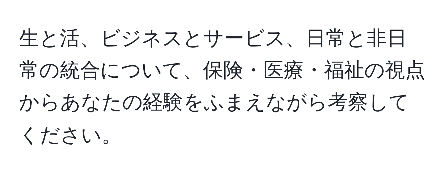 生と活、ビジネスとサービス、日常と非日常の統合について、保険・医療・福祉の視点からあなたの経験をふまえながら考察してください。