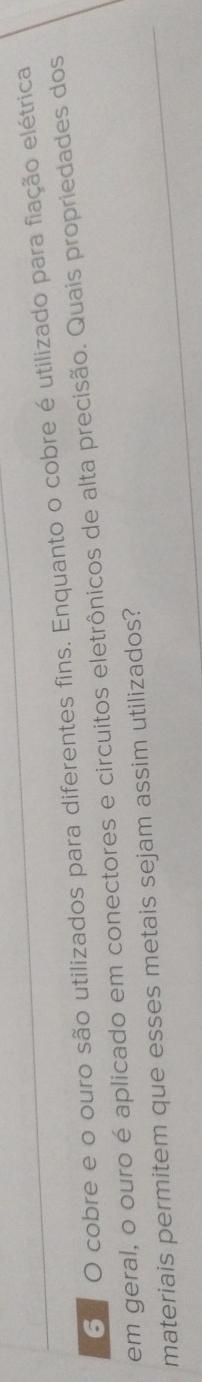 cobre e o ouro são utilizados para diferentes fins. Enquanto o cobre é utilizado para fiação elétrica 
em geral, o ouro é aplicado em conectores e circuitos eletrônicos de alta precisão. Quais propriedades dos 
materiais permitem que esses metais sejam assim utilizados?