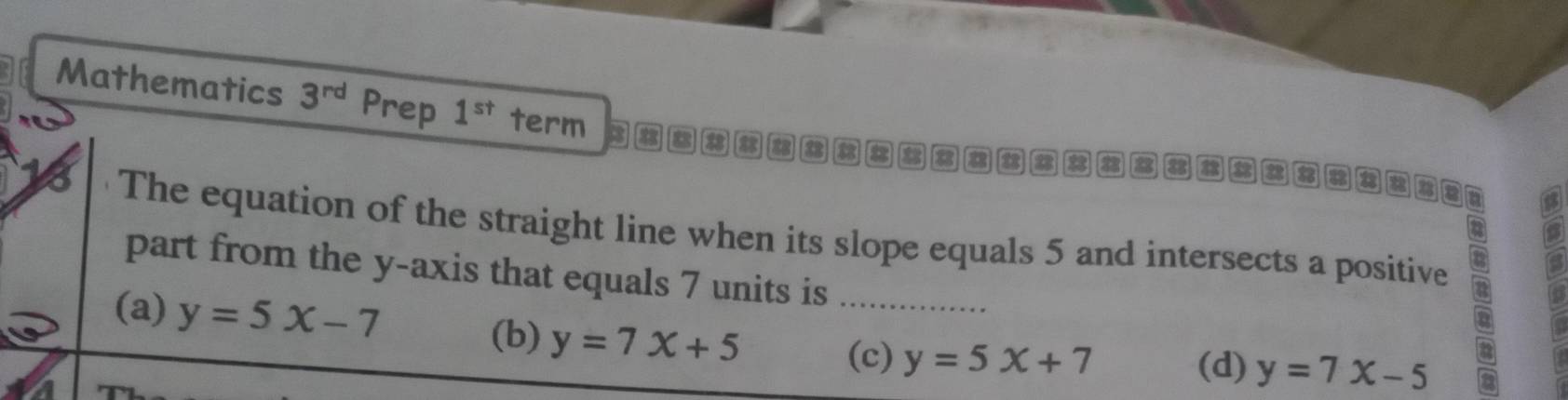 Mathematics 3^(rd) Prep 1^(st) term 3 8 a a 8 8 8 8 a a a
8 B
a
The equation of the straight line when its slope equals 5 and intersects a positive
part from the y-axis that equals 7 units is_
(a) y=5x-7
(b) y=7x+5 (d) y=7x-5
(c) y=5x+7