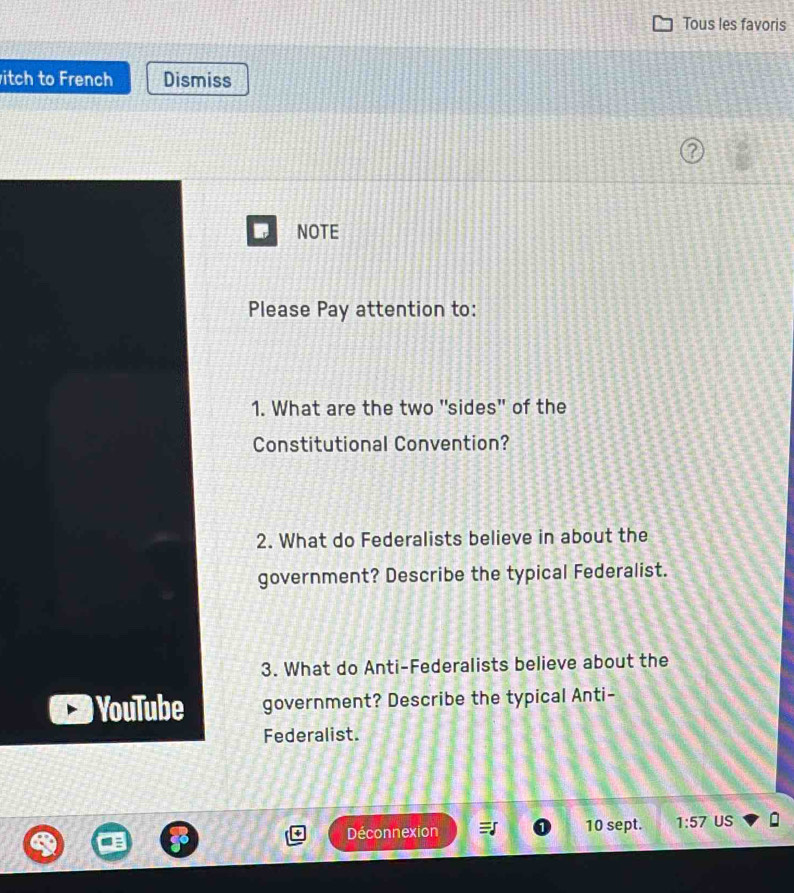 Tous les favoris 
itch to French Dismiss 
NOTE 
Please Pay attention to: 
1. What are the two "sides" of the 
Constitutional Convention? 
2. What do Federalists believe in about the 
government? Describe the typical Federalist. 
3. What do Anti-Federalists believe about the 
YouTube government? Describe the typical Anti- 
Federalist. 
Déconnexion 10 sept. 1:57 US