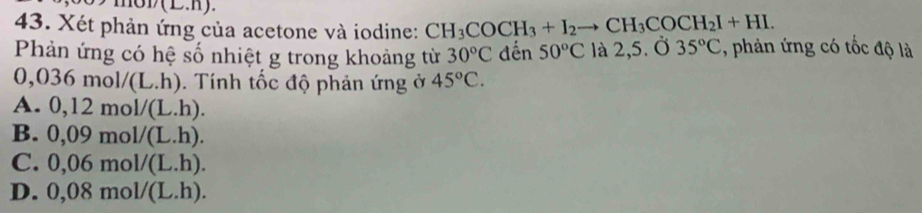 Xét phản ứng của acetone và iodine: CH_3COCH_3+I_2to CH_3COCH_2I+HI. 
Phản ứng có hệ số nhiệt g trong khoảng từ 30°C đến 50°C là 2,5. Ở 35°C :, phản ứng có tốc độ là
0,036mol/(L.h). Tính tốc độ phản ứng ở 45°C.
A. 0,12mol/(L.h).
B. 0,09mol/(L.h).
C. 0,06mol/(L.h).
D. 0,08mol/(L.h).