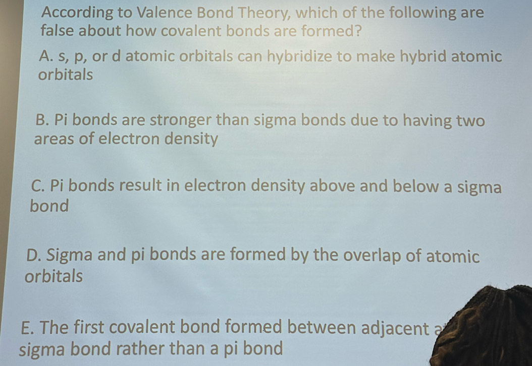 According to Valence Bond Theory, which of the following are
false about how covalent bonds are formed?
A. s, p, or d atomic orbitals can hybridize to make hybrid atomic
orbitals
B. Pi bonds are stronger than sigma bonds due to having two
areas of electron density
C. Pi bonds result in electron density above and below a sigma
bond
D. Sigma and pi bonds are formed by the overlap of atomic
orbitals
E. The first covalent bond formed between adjacent a
sigma bond rather than a pi bond