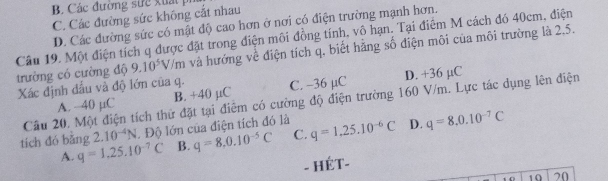 B Các đường sức xuấ t
C. Các đường sức không cắt nhau
D. Các đường sức có mật độ cao hơn ở nơi có điện trường mạnh hơn.
Câu 19. Một điện tích q được đặt trong điện môi đồng tính, vô hạn. Tại điểm M cách đó 40cm, điện
trường có cường độ 9.10^5V/m và hướng về điện tích q, biết hằng số điện môi của môi trường là 2,5.
Xác định đấu và độ lớn của q.
C. -36 µC D. +36 µC
A. -40 µC B. +40 µC
Câu 20. Một điện tích thử đặt tại điểm có cường độ điện trường 160 V/m. Lực tác dụng lên điện
tích đó bǎng 2.10^(-4)N. Độ lớn của điện tích đó là
D.
A. q=1,25.10^(-7)C B. q=8, 0.10^(-5)C C. q=1,25.10^(-6)C q=8, 0.10^(-7)C
- HÉT-
1 0 10 20