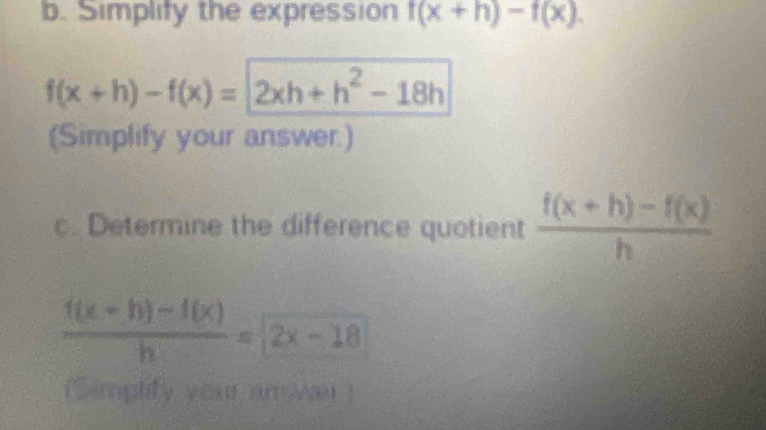 Simplify the expression f(x+h)-f(x).
f(x+h)-f(x)=2xh+h^2-18h
(Simplify your answer.) 
c. Determine the difference quotient  (f(x+h)-f(x))/h 
 (f(x+h)-f(x))/h =2x-18
i implity your an way !