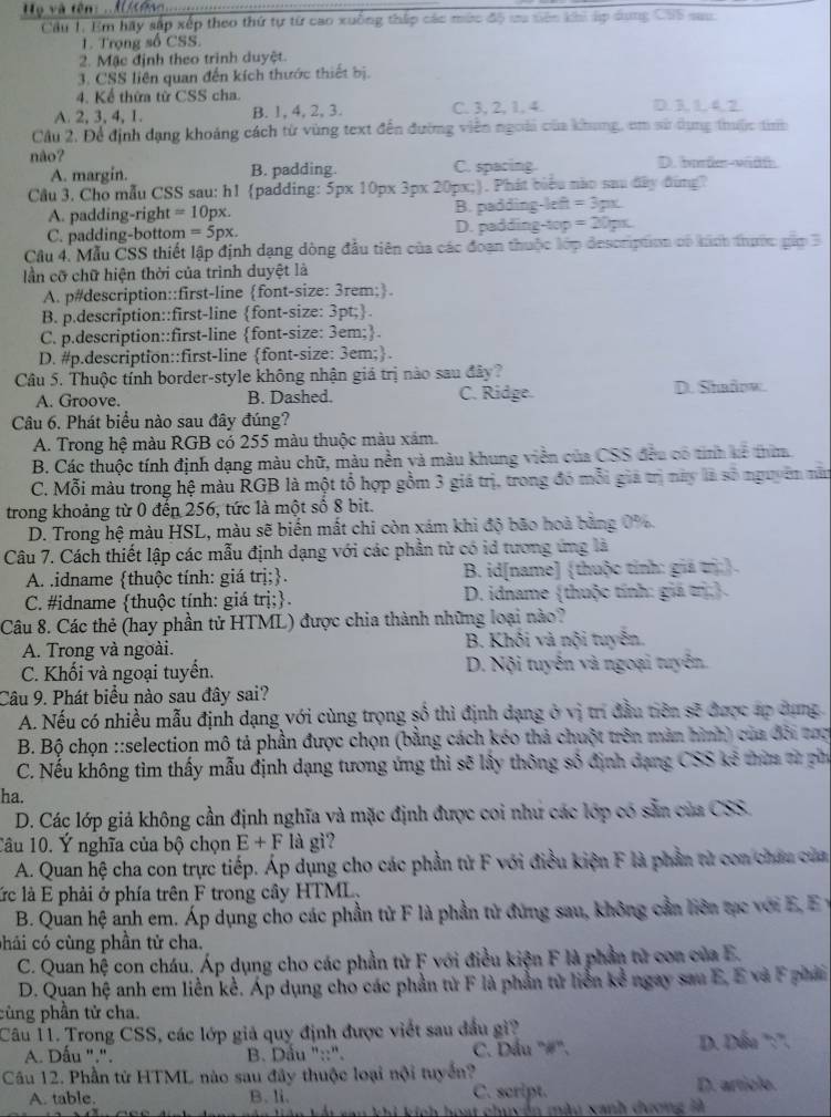 Họ và tên : . M ông
Câu 1. Em hãy sắp xếp theo thứ tự từ cao xuống thấp các mức độ ưu tiên khi áp dơng CS5 sau
1. Trọng số CSS.
2. Mặc định theo trinh duyệt.
3. CSS liên quan đến kích thước thiết bị.
4. Kể thứa từ CSS cha.
A. 2, 3, 4, 1. B. 1, 4, 2, 3. C. 3, 2, 1, 4. D. 3 1 4.2
Câu 2, Để định dạng khoảng cách từ vùng text đến đường viên ngoài của khung, cm sử dụng thuộc th
não? D.borde-wiät
A. margin. B. padding. C. spacing
Câu 3. Cho mẫu CSS sau: h1 padding: 5px 10px 3px 20px;. Phát biểu nào sau đây đùng?
A. padding-right =10px B. padding-left =3px
C. padding-bottom =5px. D. padding-top =20pt
Câu 4. Mẫu ČSS thiết lập định dạng dòng đầu tiên của các đoạn thuộc lớp description có kính thước gầm 3
lần cỡ chữ hiện thời của trình duyệt là
A. p#description::first-line font-size: 3rem;.
B. p.description::first-line font-size: 3pt;.
C. p.description::first-line font-size: 3em;.
D. #p.description::first-line font-size: 3em;.
Câu 5. Thuộc tính border-style không nhận giá trị nào sau đây?
A. Groove. B. Dashed. C. Ridge. D. Shaâow.
Câu 6. Phát biểu nào sau đây đúng?
A. Trong hệ màu RGB có 255 màu thuộc màu xám.
B. Các thuộc tính định dạng màu chữ, màu nền và màu khung viên của CSS đều có tính kê thim
C. Mỗi màu trong hệ màu RGB là một tổ hợp gồm 3 giá trị, trong đó mỗi giả trị này là số nguyên năn
trong khoảng từ 0 đến 256, tức là một số 8 bit.
D. Trong hệ màu HSL, màu sẽ biến mắt chi còn xám khi độ bão hoà bằng 0%
Câu 7. Cách thiết lập các mẫu định dạng với các phần tử có id tương ứng là
A. .idname thuộc tính: giá trị;.  B. id[name] (thuộc tính: giá trị:).
C. #idname thuộc tính: giá trị;.  D. idname (thuộc tính: giá trị.
Câu 8. Các thẻ (hay phần tử HTML) được chia thành những loại nào?
A. Trong và ngoài. B. Khối và nội tuyên
C. Khối và ngoại tuyển.  D. Nội tuyến và ngoại tuyển.
Câu 9. Phát biểu nào sau đây sai?
A. Nếu có nhiều mẫu định dạng với cùng trọng số thì định dạng ở vị trí đầu tiên sẽ được áp dụng
B. Bộ chọn ::selection mô tả phần được chọn (bằng cách kéo thả chuột trên màn hình) của đôi tượ
C. Nếu không tìm thấy mẫu định dạng tương ứng thì sẽ lấy thông số định dạng CSS kê thờa từ ph
ha.
D. Các lớp giả không cần định nghĩa và mặc định được coi như các lớp có sẵn của CSS.
Tâu 10. Ý nghĩa của bộ chọn E+F là gì?
A. Quan hệ cha con trực tiếp. Áp dụng cho các phần tử F với điều kiện F là phần tử con châu của
ức là E phải ở phía trên F trong cây HTML,
B. Quan hệ anh em. Áp dụng cho các phần tử F là phần tử đứng sau, không cần liên tạc với E, Ey
chải có cùng phần tử cha.
C. Quan hệ con cháu. Áp dụng cho các phần từ F với điều kiện F là phần tử con của E.
D. Quan hệ anh em liền kể. Áp dụng cho các phần tử F là phần tử liễn kể ngay sau E, E và F phải
cùng phần tử cha.
Câu 11. Trong CSS, các lớp giả quy định được viết sau đầu gi?
A. Dấu ".".  B. Dầu "::". C. Dầu "#". D. Dấu ':'.
Câu 12. Phần từ HTML nào sau đây thuộc loại nội tuyến? D. artícle.
A. table. B. li. C. script.
hoạt chuyển màu xanh dương là