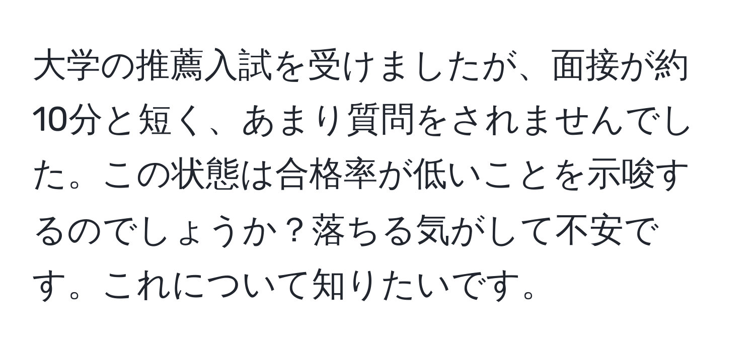 大学の推薦入試を受けましたが、面接が約10分と短く、あまり質問をされませんでした。この状態は合格率が低いことを示唆するのでしょうか？落ちる気がして不安です。これについて知りたいです。