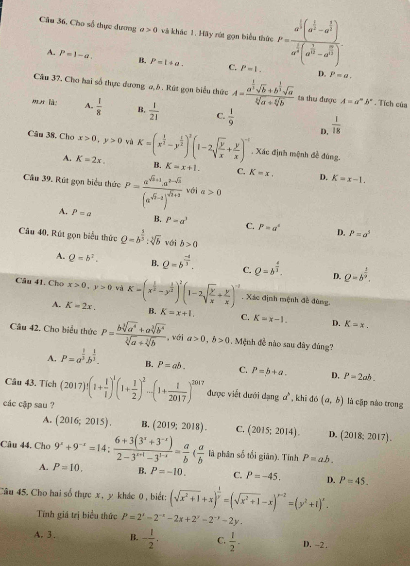 Cho số thực dương a>0 và khác 1. Hãy rút gọn biểu thức P=frac a^(frac 1)3(a^(frac 1)3-a^(frac 5)3)a^(frac 1)3(a^(frac 7)3-a^(frac 12)3).
A. P=1-a. B. P=1+a. C. P=1.
D. P=a.
Câu 37. Cho hai số thực dương a, b . Rút gọn biểu thức A=frac a^(frac 1)3sqrt(b)+b^(frac 1)3sqrt(a)sqrt[6](a)+sqrt[6](b) ta thu được A=a^mb^n. Tích của
m.n là: A.  1/8  B.  1/21  C.  1/9   1/18 
D.
Câu 38. Cho x>0,y>0 và K=(x^(frac 1)2-y^(frac 1)2)^2(1-2sqrt(frac y)x+ y/x )^-1. Xác định mệnh đề đúng.
A. K=2x. B. K=x+1. C. K=x. D. K=x-1.
Câu 39. Rút gọn biểu thức P=frac a^(sqrt(3)+1)· a^(2-sqrt(3))(a^(sqrt(2)-2))^sqrt(2)+2 với a>0
A. P=a
B. P=a^3
C. P=a^4 D. P=a^5
Câu 40. Rút gọn biểu thức Q=b^(frac 5)3:sqrt[3](b) với b>0
A. Q=b^2. B. Q=b^(frac -4)3. C. Q=b^(frac 4)3. D. Q=b^(frac 5)9.
Câu 41. Cho x>0,y>0 và K=(x^(frac 1)2-y^(frac 1)2)^2(1-2sqrt(frac y)x+ y/x )^-1. Xác định mệnh đề đúng.
A. K=2x. B. K=x+1. C. K=x-1. D. K=x.
Câu 42. Cho biểu thức P= (bsqrt[3](a^4)+asqrt[3](b^4))/sqrt[3](a)+sqrt[3](b)  , với a>0,b>0. Mệnh đề nào sau đây đúng?
A. P=a^(frac 1)3b^(frac 1)3.
B. P=ab. C. P=b+a. D. P=2ab.
Câu 43. Tích (2017)!(1+ 1/1 )^1(1+ 1/2 )^2·s (1+ 1/2017 )^2017 được viết dưới danga^b , khi đó (a,b) là cặp nào trong
các cặp sau ?
A. (2016;2015). B. (2019;2018). C. (2015;2014). D. (2018;2017).
Câu 44. Cho 9^x+9^(-x)=14; (6+3(3^x+3^(-x)))/2-3^(x+1)-3^(1-x) = a/b ( a/b  là phân số tối giản). Tính P=a.b.
A. P=10.
B. P=-10. C. P=-45. D. P=45.
Câu 45. Cho hai số thực x, y khác 0 , biết: (sqrt(x^2+1)+x)^ 1/y =(sqrt(x^2+1)-x)^y-2=(y^2+1)^x.
Tính giá trị biểu thức P=2^x-2^(-x)-2x+2^y-2^(-y)-2y.
B. - 1/2 .  1/2 .
C.
A. 3. D. -2.