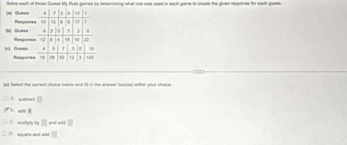 Solve each of those Guess My Rule games by determining what rule was used in each game to create the given response for each guess.
(a) Guess 4 7 2 0 11 t
Response 10 13 6 17 7
(b) Guess 4 2 7 3
Response 12 B 4 18 10 22
(c) Guess 4 5 7 3 0 10
Response 19 28 52 12 3 103
(a) Select the correct choice below and fill in the answer box(es) within your choice.
A. subtract □
D. add 6
C. multiply by □ and add □
D. square and add □