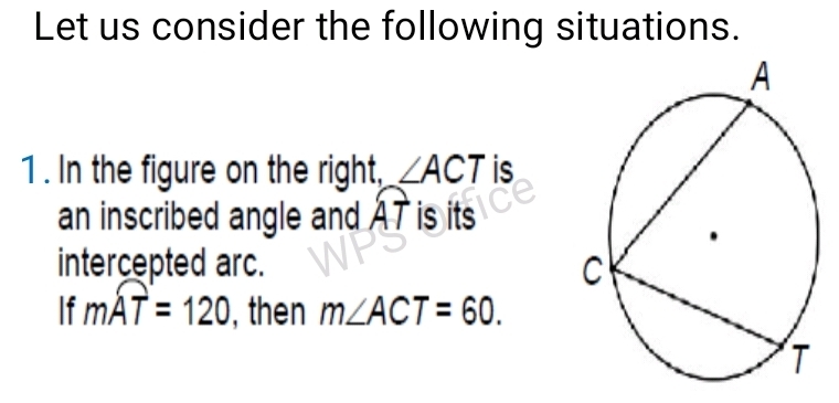 Let us consider the following situations. 
1 . In the figure on the right, ∠ ACT is 
an inscribed angle and widehat AT is its 
intercepted arc. 
If mwidehat AT=120 , then m∠ ACT=60.