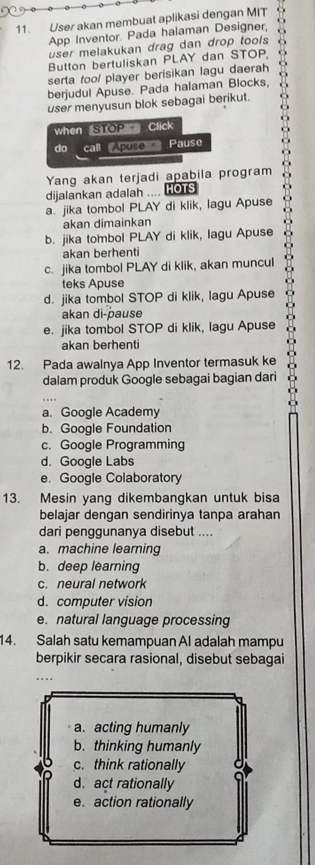 User akan membuat aplikasi dengan MIT
App Inventor. Pada halaman Designer,
user melakukan drag dan drop tools 
Button bertuliskan PLAY dan STOP
serta too/ player berisikan lagu daerah
berjudul Apuse. Pada halaman Blocks,
user menyusun blok sebagai berikut.
when STOP Click
do call Apuso Pause
Yang akan terjadi apabila program
dijalankan adalah .... OTS
a. jika tombol PLAY di klik, lagu Apuse
akan dimainkan
b. jika tombol PLAY di klik, lagu Apuse
akan berhenti
c. jika tombol PLAY di klik, akan muncul
teks Apuse
d. jika tombol STOP di klik, lagu Apuse
akan di-pause
e. jika tombol STOP di klik, lagu Apuse
akan berhenti
12. Pada awalnya App Inventor termasuk ke
dalam produk Google sebagai bagian dari
a. Google Academy
b. Google Foundation
c. Google Programming
d. Google Labs
e. Google Colaboratory
13. Mesin yang dikembangkan untuk bisa
belajar dengan sendirinya tanpa arahan
dari penggunanya disebut ....
a. machine learning
b. deep learning
c. neural network
d. computer vision
e. natural language processing
14. Salah satu kemampuan Al adalah mampu
berpikir secara rasional, disebut sebagai
…
a. acting humanly
b. thinking humanly
c. think rationally
d. act rationally
e. action rationally