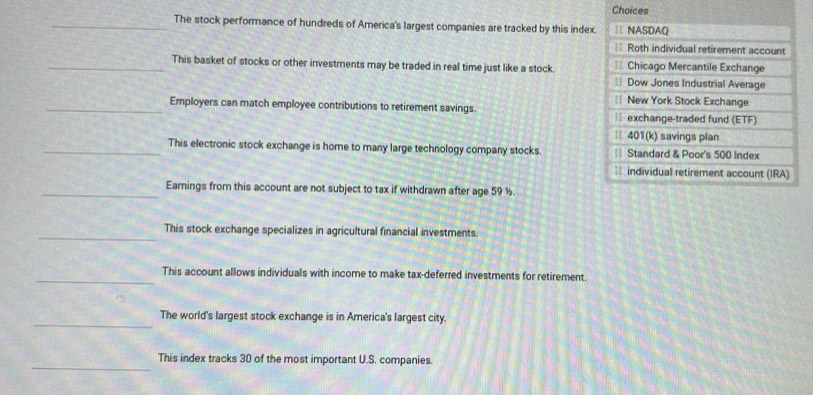 Choices 
_The stock performance of hundreds of America's largest companies are tracked by this index. | NASDAQ 
== Roth individual retirement account 
== Chicago Mercantile Exchange 
_This basket of stocks or other investments may be traded in real time just like a stock. == Dow Jones Industrial Average 
= New York Stock Exchange 
_Employers can match employee contributions to retirement savings. exchange-traded fund (ETF) 
| 401(k) savings plan 
_This electronic stock exchange is home to many large technology company stocks. == Standard & Poor's 500 Index 
individual retirement account (IRA) 
_Earnings from this account are not subject to tax if withdrawn after age 59 ½. 
_ 
This stock exchange specializes in agricultural financial investments. 
_ 
This account allows individuals with income to make tax-deferred investments for retirement. 
_ 
The world's largest stock exchange is in America's largest city. 
_ 
This index tracks 30 of the most important U.S. companies.